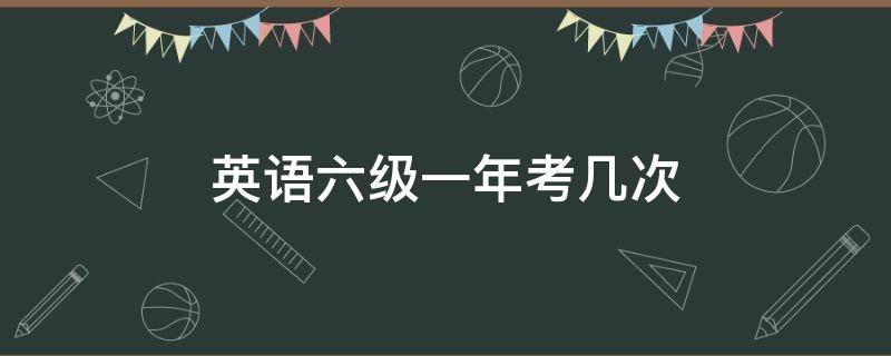 英语六级一年考几次 英语六级一年考几次,时间是多少