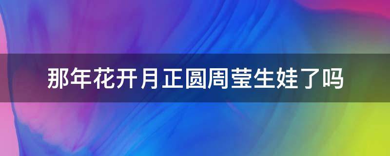 那年花开月正圆周莹生娃了吗（花开月正圆周莹孩子生了吗）