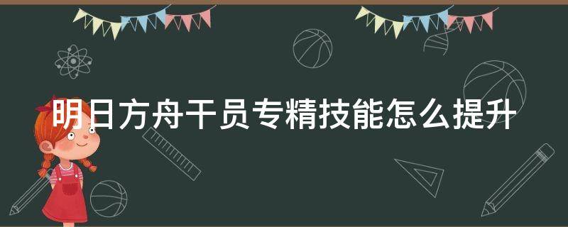 明日方舟干员专精技能怎么提升（明日方舟干员专精技能在哪里升级）