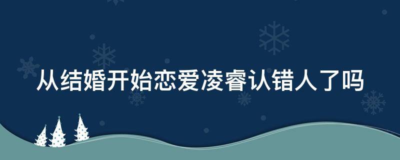 从结婚开始恋爱凌睿认错人了吗 从结婚开始恋爱中凌睿是谁演的