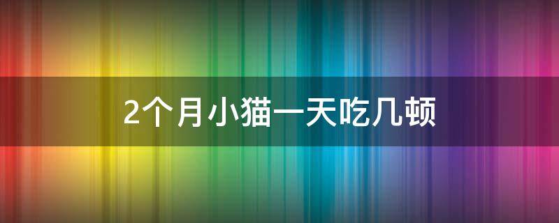 2个月小猫一天吃几顿（2个月小猫一天吃几顿,每顿吃多少）