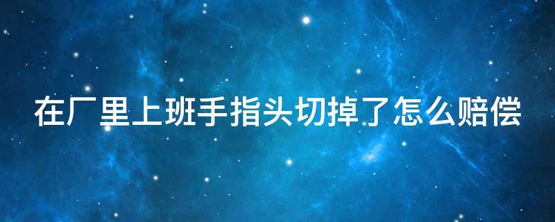 在厂里上班手指头切掉了怎么赔偿 在工厂上班手指被切掉了