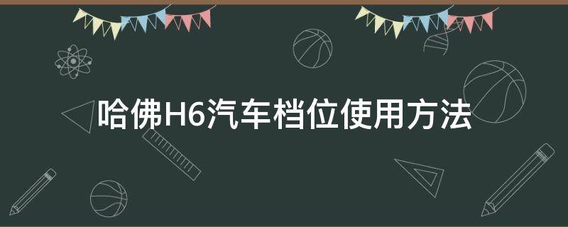 哈佛H6汽车档位使用方法（h6档位怎么使用）