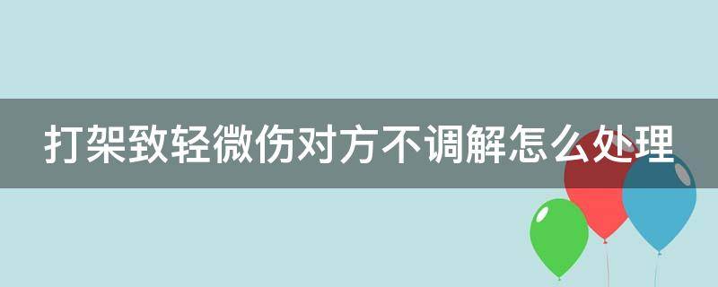 打架致轻微伤对方不调解怎么处理 打架至对方轻微伤,但调解不成,会判刑吗