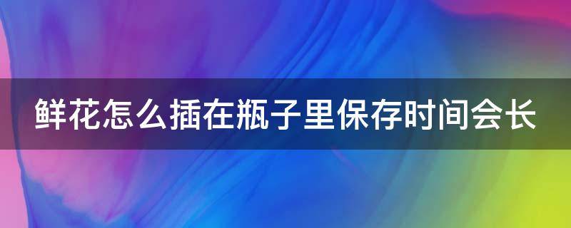 鲜花怎么插在瓶子里保存时间会长 鲜花怎么插在瓶子里保存时间会长一点