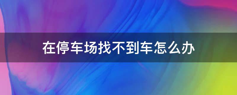 在停车场找不到车怎么办 停车场内找不到车怎么办