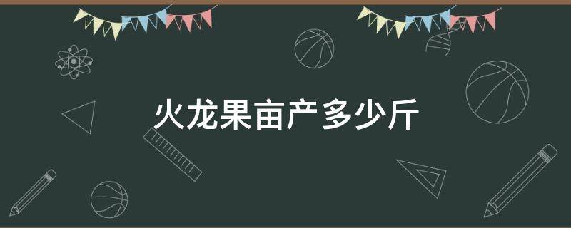 火龙果亩产多少斤 火龙果亩产多少斤正常