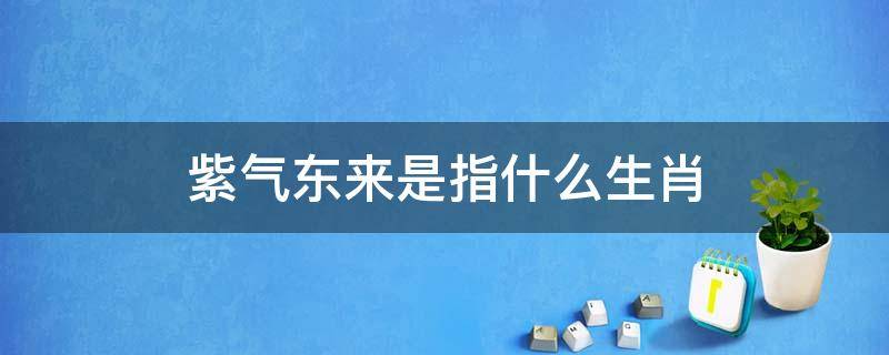 紫气东来是指什么生肖（紫气东来是什么意思,指哪个生肖）