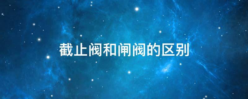 截止阀和闸阀的区别（截止阀和闸阀的区别及各自的优点）