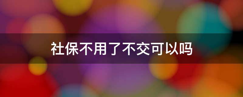 社保不用了不交可以吗（社保是否可以不交）