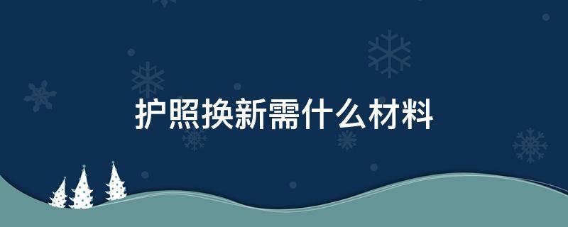 护照换新需什么材料（旧护照换新护照要准备什么）