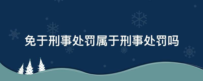 免于刑事处罚属于刑事处罚吗（什么情况下免于刑事处罚）