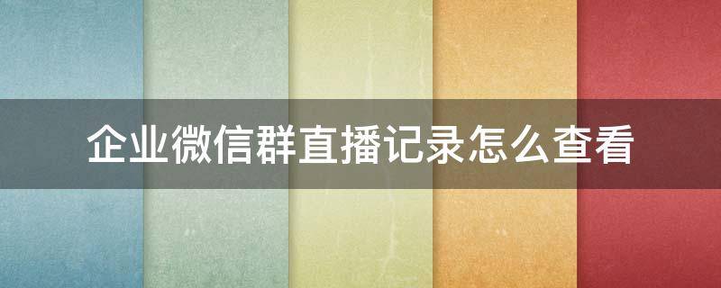 企业微信群直播记录怎么查看 企业微信群直播回放