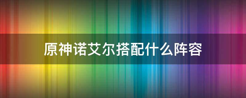 原神诺艾尔搭配什么阵容 原神四星队伍搭配 诺艾尔