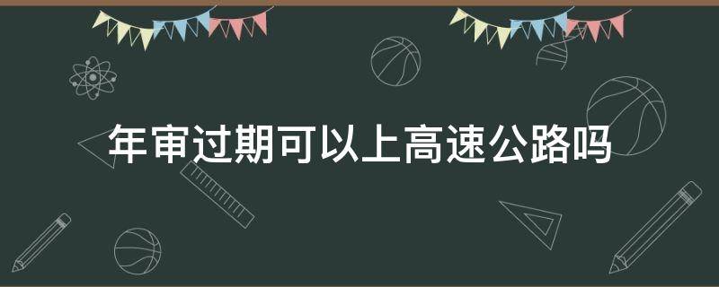 年审过期可以上高速公路吗（年审过期的车可以上高速吗）