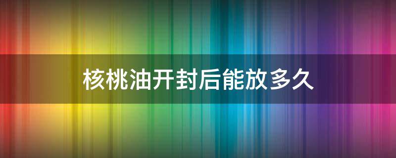 核桃油开封后能放多久（核桃油开封后可以放多久）