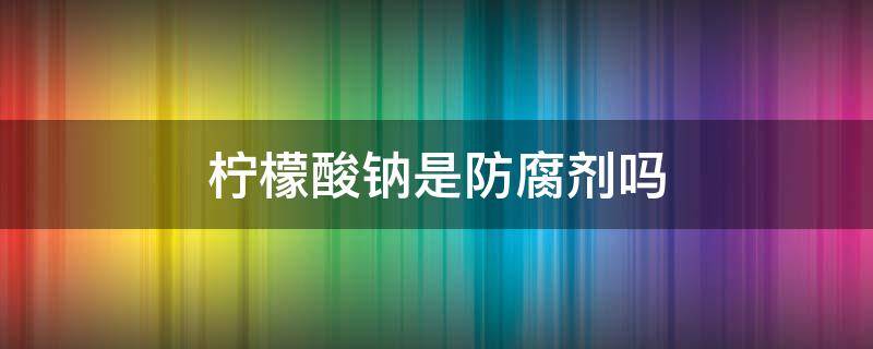 柠檬酸钠是防腐剂吗 柠檬酸和柠檬酸钠是防腐剂吗