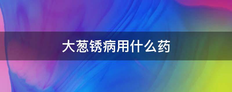 大葱锈病用什么药 大葱锈病用什么药治疗