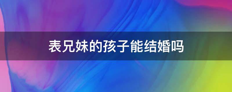 表兄妹的孩子能结婚吗 表兄弟姐妹的孩子能结婚吗