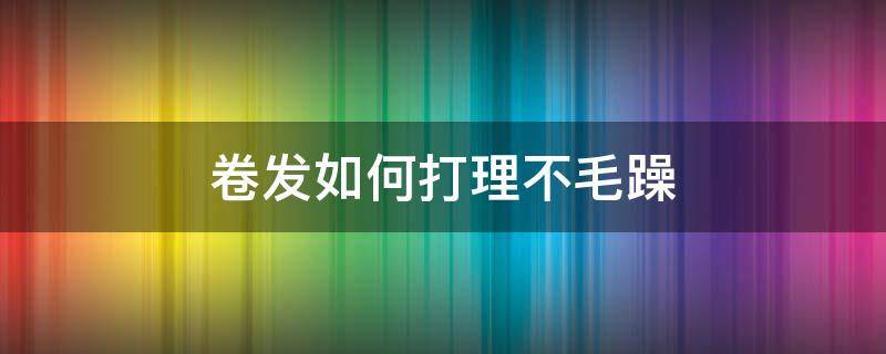 卷发如何打理不毛躁（卷发怎样打理不毛躁）