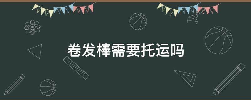 卷发棒需要托运吗 卷发棒必须要托运吗