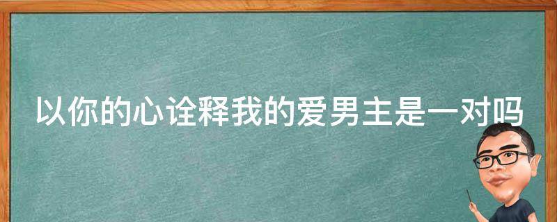 以你的心诠释我的爱男主是一对吗 以你的心诠释我的爱男主是一对吗还是二对