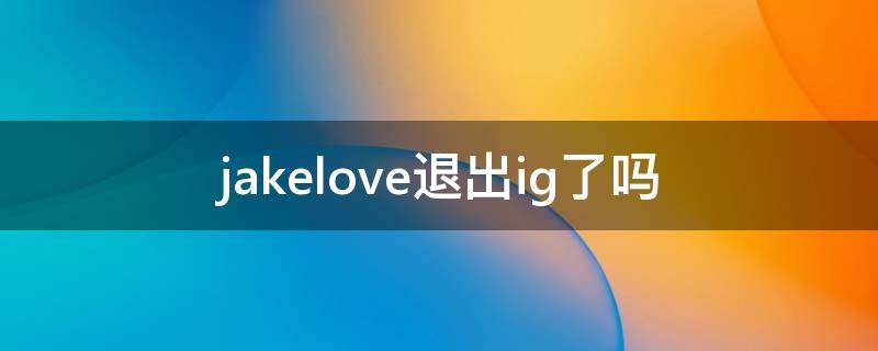 jakelove退出ig了吗（jackeylove为什么退出ig）