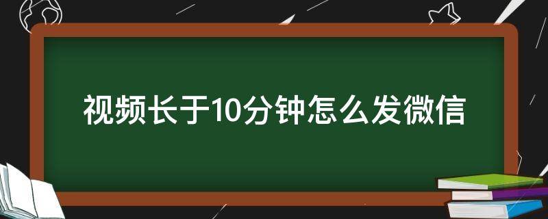 视频长于10分钟怎么发微信（10分钟微信视频过长怎么发）