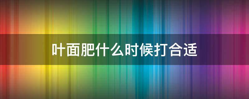 叶面肥什么时候打合适（叶面肥啥时候打合适）