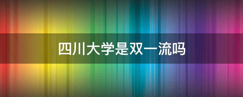 四川大学是双一流吗（四川大学是双一流么）