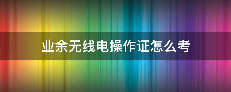 业余无线电操作证怎么考 业余无线电操作证考试时间