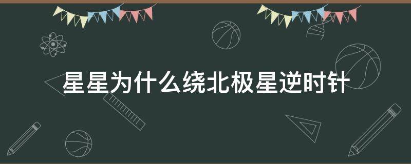 星星为什么绕北极星逆时针（为什么北极星空的星星逆时针）