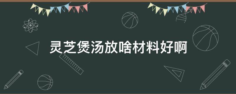 灵芝煲汤放啥材料好啊 灵芝煲汤放什么材料好养生