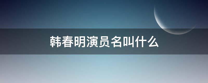 韩春明演员名叫什么（饰演韩春明的叫什么名字）