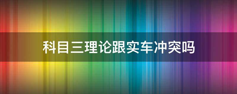 科目三理论跟实车冲突吗（科目三是实战吗）