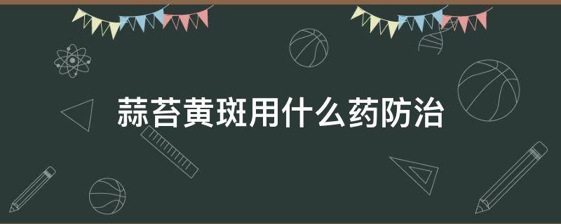 蒜苔黄斑用什么药防治（大蒜蒜苔黄斑病用什么药防治）