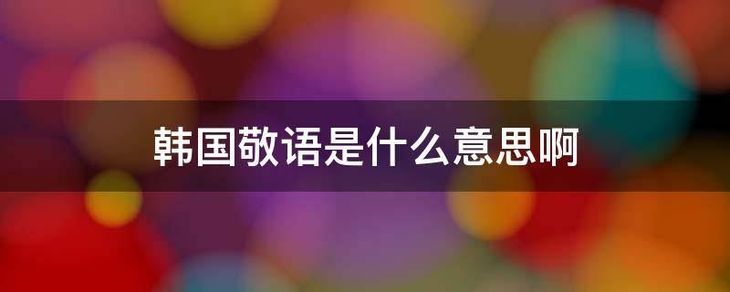 韩国敬语是什么意思啊 韩国使用敬语是什么意思