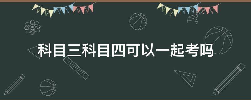 科目三科目四可以一起考吗（驾照科目三科目四可以一起考吗）