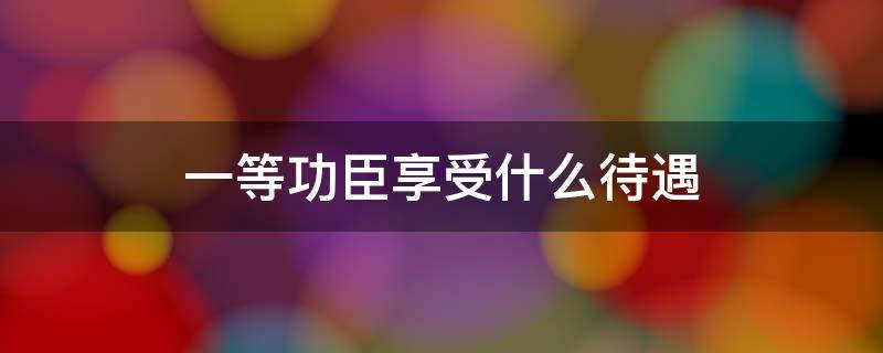 一等功臣享受什么待遇 牺牲的一等功臣享受什么待遇