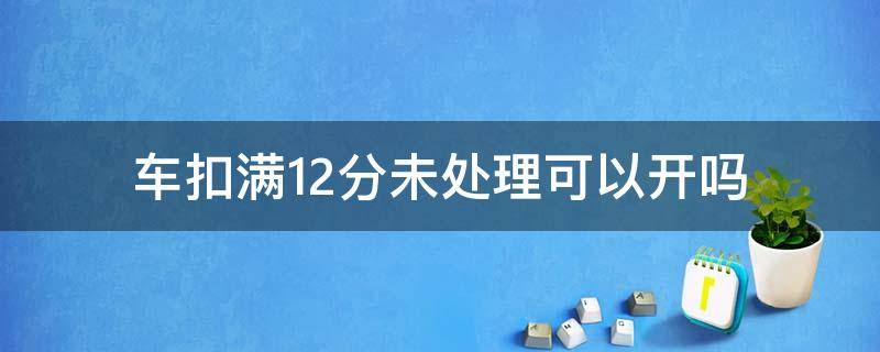 车扣满12分未处理可以开吗 扣满12分没有处理还能开吗