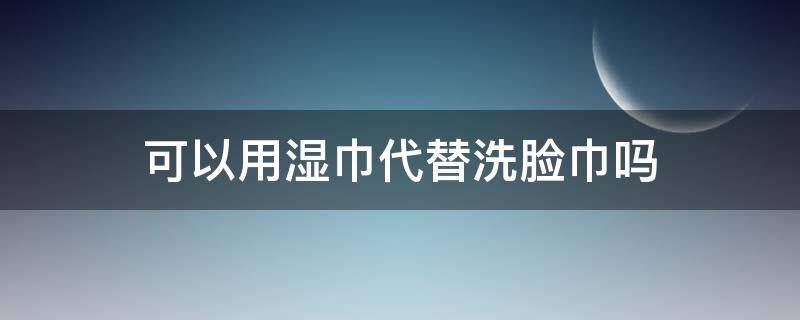 可以用湿巾代替洗脸巾吗（湿巾可以用来洗脸吗）