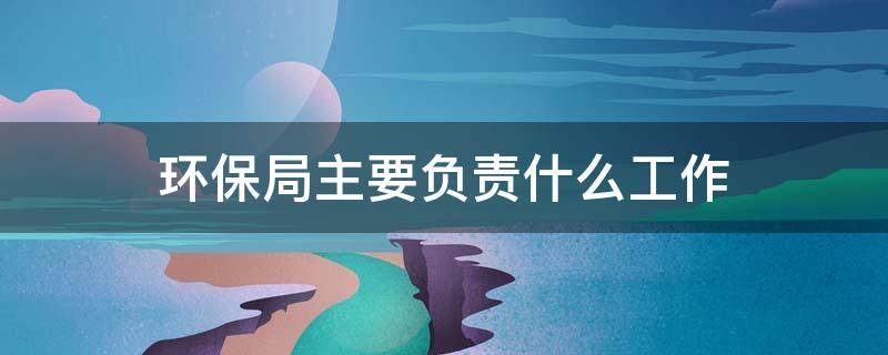 环保局主要负责什么工作 市级环保局主要负责什么工作