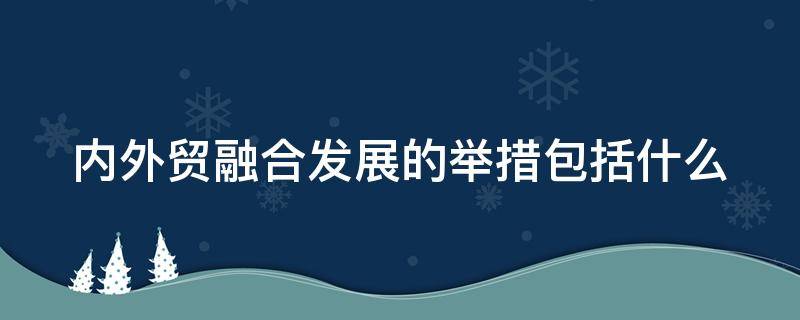 内外贸融合发展的举措包括什么（内外贸融合发展的举措包括哪些）