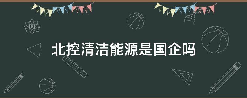 北控清洁能源是国企吗 北控清洁能源单位好吗