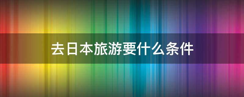 去日本旅游要什么条件（去日本旅游需要具备什么条件）