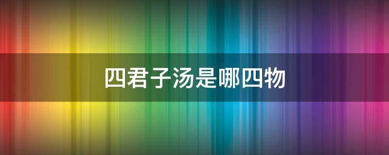 四君子汤是哪四物 四君子汤是哪四物配方