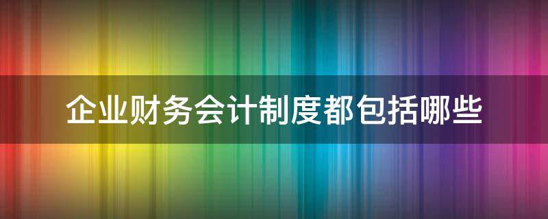 企业财务会计制度都包括哪些（企业会计制度包括哪些内容）