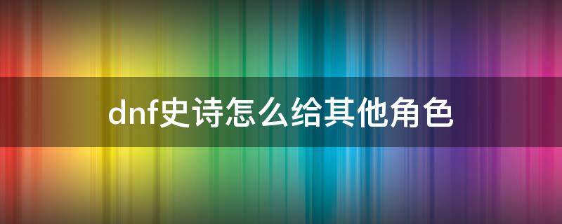 dnf史诗怎么给其他角色 dnf如何将史诗转给其他角色