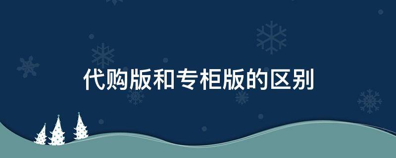 代购版和专柜版的区别（专柜版和代购版有什么区别）