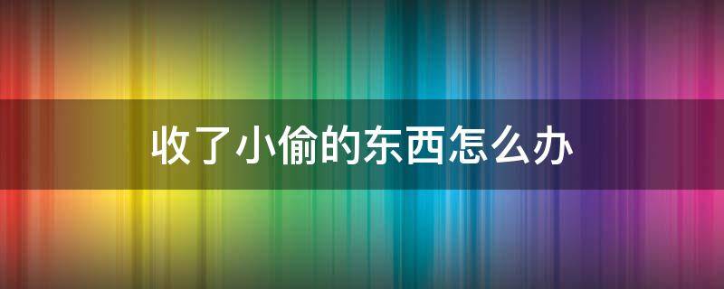 收了小偷的东西怎么办（小偷偷来的东西收来严重吗?）